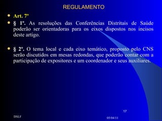 REGULAMENTO Art. 7º § 1º.  As resoluções das Conferências Distritais de Saúde poderão ser orientadoras para os eixos dispostos nos incisos deste artigo.   § 2º.   O tema local e cada eixo temático, proposto pelo CNS serão discutidos em mesas redondas, que poderão contar com a participação de expositores e um coordenador e seus auxiliares. 05/04/11 DSLF 