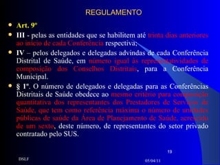 REGULAMENTO Art. 9º III  - pelas as entidades que se habilitem até  trinta dias anteriores ao início de cada Conferência  respectiva;  IV  – pelos delegados e delegadas advindas de cada Conferência Distrital de Saúde, em  número igual às representatividades de composição dos Conselhos Distritais , para a Conferência   Municipal. § 1º . O número de delegados e delegadas para as Conferências Distritais de Saúde obedece ao  mesmo critério para composição quantitativa dos representantes dos Prestadores de Serviços de Saúde, que tem como referência máxima o número de unidades públicas de saúde da Área de Planejamento de Saúde, acrescido de um sexto ,  deste número, de representantes do setor privado contratado pelo SUS. 05/04/11 DSLF 