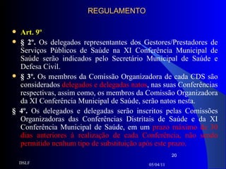 REGULAMENTO Art. 9º § 2º.  Os delegados representantes dos Gestores/Prestadores de Serviços Públicos de Saúde na XI Conferência Municipal de Saúde serão indicados pelo Secretário Municipal de Saúde e Defesa Civil. § 3º.  Os membros da Comissão Organizadora de cada CDS são considerados  delegados e delegadas natos , nas suas Conferências respectivas, assim como, os membros da Comissão Organizadora da XI Conferência Municipal de Saúde, serão natos nesta. § 4º.  Os delegados e delegadas serão inscritos pelas Comissões Organizadoras das Conferências Distritais de Saúde e da XI Conferência Municipal de Saúde, em um  prazo máximo de 30 dias anteriores à realização de cada Conferência, não sendo permitido nenhum tipo de substituição após este prazo. 05/04/11 DSLF 