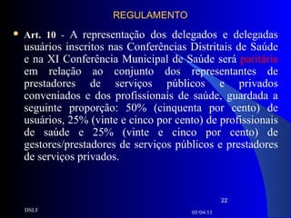 REGULAMENTO Art. 10  -  A representação dos delegados e delegadas usuários inscritos nas Conferências Distritais de Saúde e na XI Conferência Municipal de Saúde será  paritária  em relação ao conjunto dos representantes de prestadores de serviços públicos e privados conveniados e dos profissionais de saúde, guardada a seguinte proporção: 50% (cinquenta por cento) de usuários, 25% (vinte e cinco por cento) de profissionais de saúde e 25% (vinte e cinco por cento) de gestores/prestadores de serviços públicos e prestadores de serviços privados. 05/04/11 DSLF 