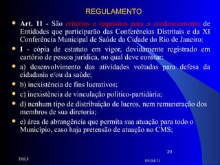 REGULAMENTO Art. 11  - São  critérios e requisitos para o credenciamento  de Entidades que participarão das Conferências Distritais e da XI Conferência Municipal de Saúde da Cidade do Rio de Janeiro: I  - cópia de estatuto em vigor, devidamente registrado em cartório de pessoa jurídica, no qual deve constar: a) desenvolvimento das atividades voltadas para defesa da cidadania e/ou da saúde; b) inexistência de fins lucrativos; c) inexistência de vinculação político-partidária; d) nenhum tipo de distribuição de lucros, nem remuneração dos membros de sua diretoria; e) área de abrangência que permita sua atuação para todo o Município, caso haja pretensão de atuação no CMS; 05/04/11 DSLF 