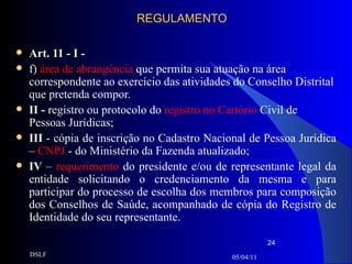 REGULAMENTO Art. 11 - I - f)  área de abrangência  que permita sua atuação na área correspondente ao exercício das atividades do Conselho Distrital que pretenda compor. II -  registro ou protocolo do  registro no Cartório  Civil de Pessoas Jurídicas; III  - cópia de inscrição no Cadastro Nacional de Pessoa Jurídica –  CNPJ  - do Ministério da Fazenda atualizado;  IV  –  requerimento  do presidente   e/ou de representante legal   da entidade solicitando o credenciamento da mesma e para participar do processo de escolha dos membros para composição dos Conselhos de Saúde, acompanhado de cópia do Registro de Identidade do seu representante. 05/04/11 DSLF 