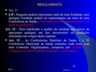 REGULAMENTO Art. 11 § 8º.  Ninguém poderá representar mais de uma Entidade, nem qualquer Entidade poderá ter representante em mais de uma Conferência de Saúde,  ressalvados os casos previstos em Lei e neste Regulamento . Art. 12  - Será indeferido o pedido da entidade que deixar de apresentar qualquer um dos documentos ou condições solicitadas nos artigos deste capítulo. Art. 13  - As Conferências Distritais de Saúde e a XI Conferência Municipal de Saúde contarão, cada uma, com uma Comissão Organizadora, composta por  membros do Colegiado de cada Conselho respectivo e convidados . 05/04/11 DSLF 