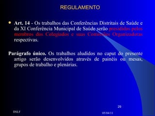 REGULAMENTO Art. 14  - Os trabalhos das Conferências Distritais de Saúde e da XI Conferência Municipal de Saúde serão  presididos pelos membros dos Colegiados e suas Comissões Organizadoras  respectivas. Parágrafo único.  Os trabalhos aludidos no caput do presente artigo serão desenvolvidos através de painéis ou mesas, grupos de trabalho e plenárias. 05/04/11 DSLF 