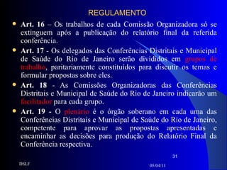REGULAMENTO Art. 16  – Os trabalhos de cada Comissão Organizadora só se extinguem após a publicação do relatório final da referida conferência. Art. 17  - Os delegados das Conferências Distritais e Municipal de Saúde do Rio de Janeiro serão divididos em  grupos de trabalho , paritariamente constituídos para discutir os temas e formular propostas sobre eles. Art. 18  - As Comissões Organizadoras das Conferências Distritais e Municipal de Saúde do Rio de Janeiro indicarão um  facilitador  para cada grupo. Art. 19 -  O  plenário  é o órgão soberano em cada uma das Conferências Distritais e Municipal de Saúde do Rio de Janeiro, competente para aprovar as propostas apresentadas e encaminhar as decisões para produção do Relatório Final da Conferência respectiva. 05/04/11 DSLF 