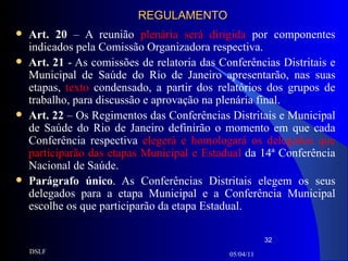 REGULAMENTO Art. 20  – A reunião  plenária será dirigida  por componentes indicados pela Comissão Organizadora respectiva. Art. 21  - As comissões de relatoria das Conferências Distritais e Municipal de Saúde do Rio de Janeiro apresentarão, nas suas etapas,  texto  condensado, a partir dos relatórios dos grupos de trabalho, para discussão e aprovação na plenária final. Art. 22  – Os Regimentos das Conferências Distritais e Municipal de Saúde do Rio de Janeiro definirão o momento em que cada Conferência respectiva  elegerá e homologará os delegados que participarão das etapas Municipal e Estadual  da 14ª Conferência Nacional de Saúde. Parágrafo único . As Conferências Distritais elegem os seus delegados para a etapa Municipal e a Conferência Municipal escolhe os que participarão da etapa Estadual. 05/04/11 DSLF 