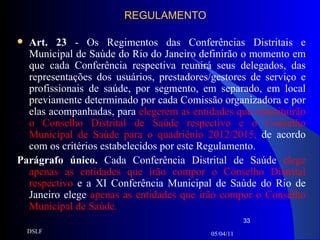 REGULAMENTO Art. 23  - Os Regimentos das Conferências Distritais e Municipal de Saúde do Rio do Janeiro definirão o momento em que cada Conferência respectiva reunirá seus delegados, das representações dos usuários, prestadores/gestores de serviço e profissionais de saúde, por segmento, em separado, em local previamente determinado por cada Comissão organizadora e por elas acompanhadas, para  elegerem as entidades que constituirão o Conselho Distrital de Saúde respectivo e o Conselho Municipal de Saúde para o quadriênio 2012/2015,  de acordo com os critérios estabelecidos por este Regulamento. Parágrafo único.  Cada Conferência Distrital de Saúde  elege apenas as entidades que irão compor o Conselho Distrital respectivo  e a XI Conferência Municipal de Saúde do Rio de Janeiro elege  apenas as entidades que irão compor o Conselho Municipal de Saúde . 05/04/11 DSLF 