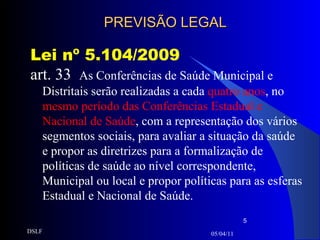 PREVISÃO LEGAL Lei nº 5.104/2009 art. 33  As Conferências de Saúde Municipal e Distritais serão realizadas a cada  quatro anos , no  mesmo período das Conferências Estadual e Nacional de Saúde , com a representação dos vários segmentos sociais, para avaliar a situação da saúde e propor as diretrizes para a formalização de políticas de saúde ao nível correspondente, Municipal ou local e propor políticas para as esferas Estadual e Nacional de Saúde. 05/04/11 DSLF 