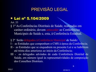 PREVISÃO LEGAL Lei nº 5.104/2009 Art. 33 § 1º As Conferências Distritais de Saúde, realizadas em caráter ordinário, devem  anteceder  as Conferências Municipais de Saúde e, esta, à Conferência Estadual.  § 2º  Serão  delegados à Conferência Municipal  de Saúde: I -  as Entidades que componham o CMS à época da Conferência; II -  as Entidades que se enquadrem na presente Lei e se habilitem até trinta dias anteriores ao início da Conferência; III -  os delegados advindos de cada Conferência Distrital de Saúde, em número igual às representatividades de composição dos Conselhos Distritais. 05/04/11 DSLF 