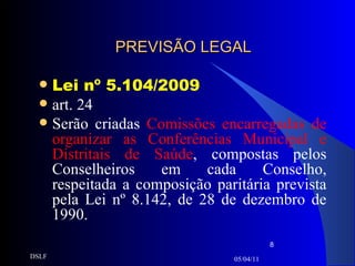 PREVISÃO LEGAL Lei nº 5.104/2009 art. 24 Serão criadas  Comissões encarregadas de organizar as Conferências Municipal e Distritais de Saúde , compostas pelos Conselheiros em cada Conselho, respeitada a composição paritária prevista pela Lei nº 8.142, de 28 de dezembro de 1990. 05/04/11 DSLF 