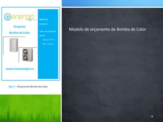 Exmo. Sr.Luis Moreiraluis.moreira@hotmail.comTelem: +351 912 345 678Morada:        Rua João XXI 7º C        2400 – 410 LeiriaProposta Bomba de Calorwww.maisenergia.eu14Modelo de orçamento de Bomba de CalorFig. 9 – Orçamento Bomba de Calor