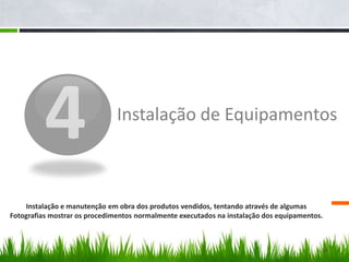 4Instalação de Equipamentos Instalação e manutenção em obra dos produtos vendidos, tentando através de algumas Fotografias mostrar os procedimentos normalmente executadosna instalação dos equipamentos.16