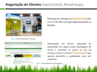 Angariação de ClientesExpoConstrói, NovaEnergia Presença da +energia na ExpoConstróientre 14 a 17 de Abril na Expossalão localizada na Batalha.Participação em fóruns, colocação de publicidade em alguns locais estratégicos de forma a aumentar as visitas ao site da empresa (como no fórum “NovaEnergia”) que apenas possibilita a publicidade para seis empresas. 6Fig. 3 – Stand ExpoConstrói +energiaFig. 4 – Publicidade fórum novaenergia