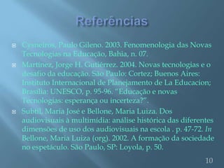   Cysneiros, Paulo Gileno. 2003. Fenomenologia das Novas
    Tecnologias na Educação, Bahia, n. 07.
   Martínez, Jorge H. Gutiérrez. 2004. Novas tecnologias e o
    desafio da educação. São Paulo: Cortez; Buenos Aires:
    Instituto Internacional de Planejamento de La Educacion;
    Brasília: UNESCO, p. 95-96. “Educação e novas
    Tecnologias: esperança ou incerteza?”.
   Subtil, Maria José e Bellone, Maria Luiza. Dos
    audiovisuais à multimídia: análise histórica das diferentes
    dimensões de uso dos audiovisuais na escola . p. 47-72. In
    Bellone, Maria Luiza (org). 2002. A formação da sociedade
    no espetáculo. São Paulo, SP: Loyola, p. 50.
                                                            10
 