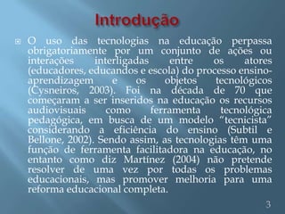    O uso das tecnologias na educação perpassa
    obrigatoriamente por um conjunto de ações ou
    interações     interligadas      entre  os     atores
    (educadores, educandos e escola) do processo ensino-
    aprendizagem       e    os     objetos  tecnológicos
    (Cysneiros, 2003). Foi na década de 70 que
    começaram a ser inseridos na educação os recursos
    audiovisuais      como      ferramenta    tecnológica
    pedagógica, em busca de um modelo “tecnicista”
    considerando a eficiência do ensino (Subtil e
    Bellone, 2002). Sendo assim, as tecnologias têm uma
    função de ferramenta facilitadora na educação, no
    entanto como diz Martínez (2004) não pretende
    resolver de uma vez por todas os problemas
    educacionais, mas promover melhoria para uma
    reforma educacional completa.
                                                       3
 