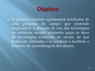    O presente relatório apresentará resultados de
    uma pesquisa de campo que pretende
    diagnosticar a situação de uso das tecnologias
    no ambiente escolar, relatando quais os tipos
    de tecnologias existentes na escola, de que
    forma são utilizadas e se auxiliam e facilitam o
    processo de aprendizagem dos alunos.




                                                   4
 
