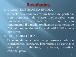    CARACTERÍSTICAS DA ESCOLA
    A escola está situada em um bairro de periferia,
    com população de classe média-baixa, com
    funcionamento nos três turnos, com ensino
    fundamental II e médio totalizando uma média de
    2050 alunos, sendo em torno de 640 à 700 alunos
    por turno.
   ESTRUTURA FÍSICA:
    15 salas de aula, sala de professores, sala de
    coordenação, secretaria, laboratórios de ciências e
    informática,    biblioteca,  banheiros,    cantina,
    cozinha, pátio.
                                                    6
 