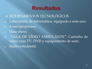    EQUIPAMENTOS TECNOLÓGICOS
a)   Laboratório de informática: equipado e sem uso;
b)   4 retroprojetores;
c)   Data show;
d)   “SALA DE VÍDEO AMBULÂNTE”: Carrinho de
     vídeo com TV, DVD e equipamento de som;
e)   Rádio estudantil;




                                                  7
 
