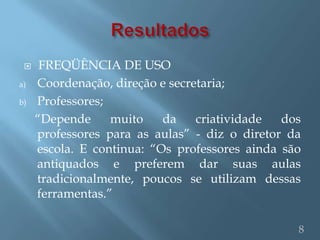     FREQÜÊNCIA DE USO
a)   Coordenação, direção e secretaria;
b)   Professores;
     “Depende     muito    da    criatividade  dos
     professores para as aulas” - diz o diretor da
     escola. E continua: “Os professores ainda são
     antiquados e preferem dar suas aulas
     tradicionalmente, poucos se utilizam dessas
     ferramentas.”

                                                 8
 