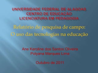 Relatório de pesquisa de campo:
O uso das tecnologias na educação

    Ane Keroline dos Santos Oliveira
        Polyana Marques Lima

           Outubro de 2011
 