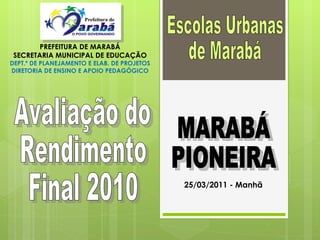 Avaliação do  Rendimento  Final 2010 Escolas Urbanas  de Marabá  PREFEITURA DE MARABÁ SECRETARIA MUNICIPAL DE EDUCAÇÃO DEPT.º DE PLANEJAMENTO E ELAB. DE PROJETOS DIRETORIA DE ENSINO E APOIO PEDAGÓGICO MARABÁ PIONEIRA 25/03/2011 - Manhã 