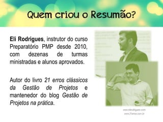 Eli Rodrigues, instrutor do curso
Preparatório PMP desde 2010,
com dezenas de turmas
ministradas e alunos aprovados.
Autor do livro 21 erros clássicos
da Gestão de Projetos e
mantenedor do blog Gestão de
Projetos na prática.
 