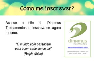Acesse o site da Dinamus
Treinamentos e inscreva-se agora
mesmo.
“O mundo abre passagem
para quem sabe aonde vai”
(Ralph Waldo)
www.dinamustreinamentos.com.br
Treinamentos rápidos e práticos para
quem não tem tempo a perder
 