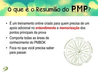 • É um treinamento online criado para quem precisa de um
apoio adicional no entendimento e memorização dos
pontos principais da prova
• Comporta todas as áreas de
conhecimento do PMBOK
• Foca no que você precisa saber
para passar.
 