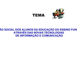 A INCLUSÃO SOCIAL DOS ALUNOS DA EDUCAÇÃO DO ENSINO FUNDAMENTAL ATRAVÉS DAS NOVAS TECNOLOGIAS  DE INFORMAÇÃO E COMUNICAÇÃO TEMA 
