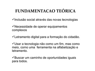 FUNDAMENTACAO TEÓRICA Inclusão social através das novas tecnologias Necessidade de operar equipamentos complexos  Letramento digital para a formação do cidadão. Usar a tecnologia não como um fim, mas como meio, como uma  ferramenta na alfabetização e letramento. Buscar um caminho de oportunidades iguais para todos. 
