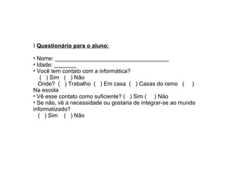 I   Questionário para o aluno: Nome: ____________________________________ Idade: _______  Você tem contato com a informática? (  ) Sim  (  ) Não  Onde?  (  ) Trabalho  (  ) Em casa  (  ) Casas do ramo  (  ) Na escola  Vê esse contato como suficiente? (  ) Sim (  ) Não Se não, vê a necessidade ou gostaria de integrar-se ao mundo informatizado?  (  ) Sim  (  ) Não  
