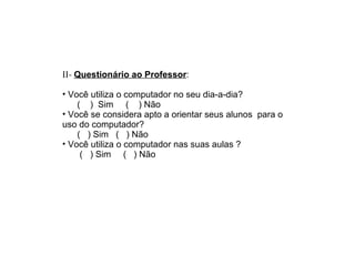 II-  Questionário ao Professor : Você utiliza o computador no seu dia-a-dia?  (  )  Sim  (  ) Não  Você se considera apto a orientar seus alunos  para o uso do computador? (  ) Sim  (  ) Não  Você utiliza o computador nas suas aulas ? (  ) Sim  (  ) Não  