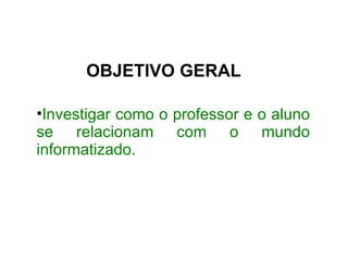 OBJETIVO GERAL Investigar como o professor e o aluno se relacionam com o mundo informatizado. 
