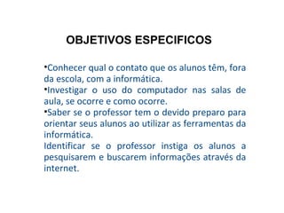Conhecer qual o contato que os alunos têm, fora da escola, com a informática. Investigar o uso do computador nas salas de aula, se ocorre e como ocorre. Saber se o professor tem o devido preparo para orientar seus alunos ao utilizar as ferramentas da informática. Identificar se o professor instiga os alunos a pesquisarem e buscarem informações através da internet. OBJETIVOS ESPECIFICOS 