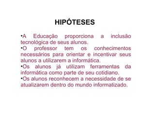 A Educação proporciona a inclusão tecnológica de seus alunos. O professor tem os conhecimentos necessários para orientar e incentivar seus alunos a utilizarem a informática. Os alunos já utilizam ferramentas da informática como parte de seu cotidiano. Os alunos reconhecem a necessidade de se atualizarem dentro do mundo informatizado. HIPÓTESES 