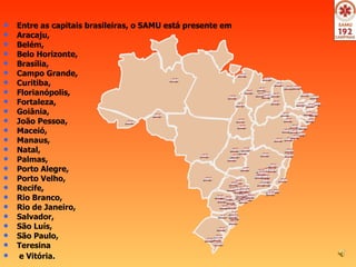 Entre as capitais brasileiras, o SAMU está presente em  Aracaju,  Belém,  Belo Horizonte,  Brasília,  Campo Grande,  Curitiba,  Florianópolis,  Fortaleza, Goiânia,  João Pessoa,  Maceió,  Manaus,  Natal,  Palmas,  Porto Alegre,  Porto Velho,  Recife,  Rio Branco,  Rio de Janeiro,  Salvador,  São Luís,  São Paulo,  Teresina e Vitória .  