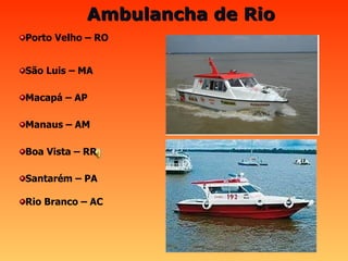 Ambulancha de Rio                                                                             Santarém – PA Rio Branco – AC Boa Vista – RR Manaus – AM Macapá – AP São Luis – MA Porto Velho – RO 