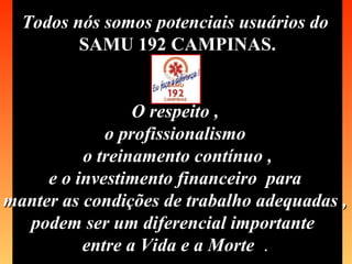 Todos nós somos potenciais usuários do   SAMU 192 CAMPINAS. O respeito ,  o profissionalismo  o treinamento contínuo , e o investimento financeiro  para  manter as condições de trabalho adequadas ,  podem ser um diferencial importante  entre a Vida e a Morte   .   