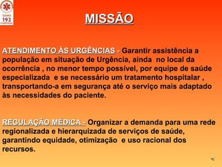 ATENDIMENTO ÀS URGÊNCIAS   -   Garantir assistência a população em situação de Urgência, ainda  no local da ocorrência , no menor tempo possível, por equipe de saúde especializada  e se necessário um tratamento hospitalar , transportando-a em segurança até o serviço mais adaptado às necessidades do paciente. REGULAÇÃO MÉDICA -   Organizar a demanda para uma rede regionalizada e hierarquizada de serviços de saúde, garantindo equidade, otimização  e uso racional dos recursos.  MISSÃO 