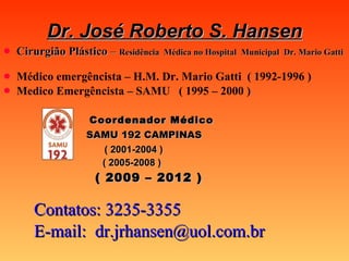 Dr. José Roberto S. Hansen Cirurgião Plástico  –  Residência  Médica no Hospital  Municipal  Dr. Mario Gatti Médico emergêncista – H.M. Dr. Mario Gatti  ( 1992-1996 ) Medico Emergêncista – SAMU  ( 1995 – 2000 )     Coordenador Médico     SAMU 192 CAMPINAS ( 2001-2004 )   ( 2005-2008 )     ( 2009 – 2012 )   Contatos: 3235-3355 E-mail:  [email_address] 