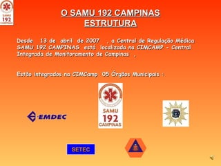 O SAMU 192 CAMPINAS ESTRUTURA Desde  13 de  abril  de 2007  , a Central de Regulação Médica SAMU 192 CAMPINAS  está  localizada na CIMCAMP - Central Integrada de Monitoramento de Campinas  ,  Estão integrados na CIMCamp  05 Órgãos Municipais :  SETEC 