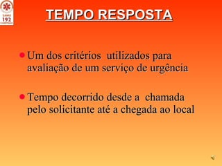 TEMPO RESPOSTA   Um dos critérios  utilizados para avaliação de um serviço de urgência Tempo decorrido desde a  chamada pelo solicitante até a chegada ao local   