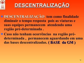 DESCENTRALIZAÇÃO DESCENTRALIZAÇÃO   tem como finalidade  diminuir o tempo resposta  pois as viaturas e suas equipes permanecem  atendendo uma  região pré-determinada . Caso não tenham ocorrências  na região pré-determinada ,  permanecem aguardando em uma das bases descentralizadas.  ( BASE  da GM )   
