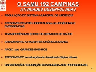 REGULAÇÃO DO SISTEMA MUNICIPAL DE URGÊNCIA ATENDIMENTOs PRÉ-HOSPITALARes de URGÊNCIAS E EMERGÊNCIAS TRANSFERÊNCIAS ENTRE OS SERVIÇOS DE SAÚDE ATENDIMENTO A PACIENTES CRÔNICOS – SAEC APOIO  aos  GRANDES EVENTOS  ATENDIMENTO em situações de desastres/múltiplas vítimas CAPACITAÇÃO / EDUCAÇÃO CONTINUADA AOS PROFISSIONAIS  O SAMU 192 CAMPINAS ATIVIDADES DESENVOLVIDAS 