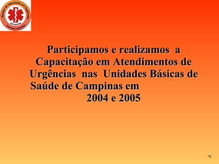 Participamos e realizamos  a Capacitação em Atendimentos de Urgências  nas  Unidades Básicas de Saúde de Campinas   em  2004 e 2005 