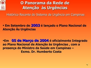O Panorama da Rede de  Atenção  às Urgências   Histórico Recente do Sistema de Urgência em Campinas     Em Setembro de  2003  é lançado o Plano Nacional de Atenção Às Urgências  Em  05 de Março de 2004  é oficialmente Integrado ao Plano Nacional de Atenção às Urgências , com a presença do Ministro da Saúde em Campinas –  Exmo. Dr. Humberto Costa  