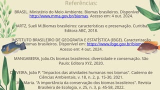 Referências:
BRASIL. Ministério do Meio Ambiente. Biomas brasileiros. Disponível em:
http://www.mma.gov.br/biomas. Acesso em: 4 out. 2024.
HARTZ, Sueli M.Biomas brasileiros: características e preservação. Curitiba:
Editora ABC, 2018.
INSTITUTO BRASILEIRO DE GEOGRAFIA E ESTATÍSTICA (IBGE). Caracterização
dos biomas brasileiros. Disponível em: https://www.ibge.gov.br/biomas.
Acesso em: 4 out. 2024.
MANGABEIRA, João.Os biomas brasileiros: diversidade e conservação. São
Paulo: Editora XYZ, 2020.
OLIVEIRA, João P. "Impactos das atividades humanas nos biomas". Caderno de
Ciências Ambientais, v. 18, n. 2, p. 15-30, 2021.
SILVA, Maria. "A importância da conservação dos biomas brasileiros". Revista
Brasileira de Ecologia, v. 25, n. 3, p. 45-58, 2022.
 