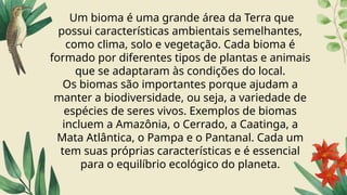 Um bioma é uma grande área da Terra que
possui características ambientais semelhantes,
como clima, solo e vegetação. Cada bioma é
formado por diferentes tipos de plantas e animais
que se adaptaram às condições do local.
Os biomas são importantes porque ajudam a
manter a biodiversidade, ou seja, a variedade de
espécies de seres vivos. Exemplos de biomas
incluem a Amazônia, o Cerrado, a Caatinga, a
Mata Atlântica, o Pampa e o Pantanal. Cada um
tem suas próprias características e é essencial
para o equilíbrio ecológico do planeta.
 