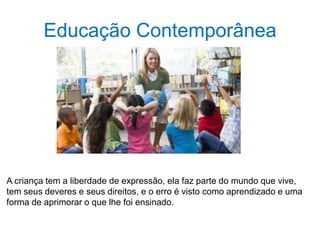 Educação Contemporânea
A criança tem a liberdade de expressão, ela faz parte do mundo que vive,
tem seus deveres e seus direitos, e o erro é visto como aprendizado e uma
forma de aprimorar o que lhe foi ensinado.
 