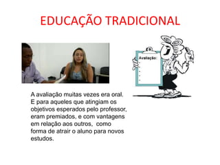 EDUCAÇÃO TRADICIONAL
A avaliação muitas vezes era oral.
E para aqueles que atingiam os
objetivos esperados pelo professor,
eram premiados, e com vantagens
em relação aos outros, como
forma de atrair o aluno para novos
estudos.
 